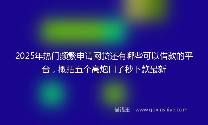 2025年热门频繁申请网贷还有哪些可以借款的平台，概括五个高炮口子秒下款最新