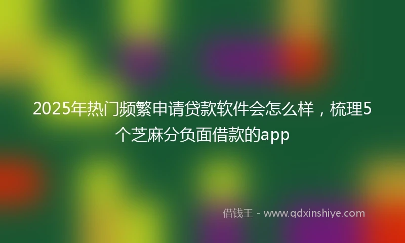 2025年热门频繁申请贷款软件会怎么样，梳理5个芝麻分负面借款的app