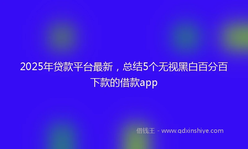 2025年贷款平台最新，总结5个无视黑白百分百下款的借款app