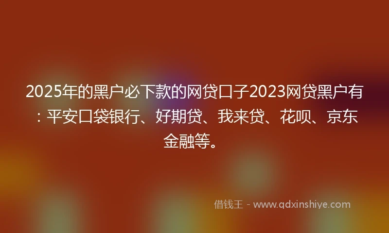 2025年的黑户必下款的网贷口子2023网贷黑户有：平安口袋银行、好期贷、我来贷、花呗、京东金融等。
