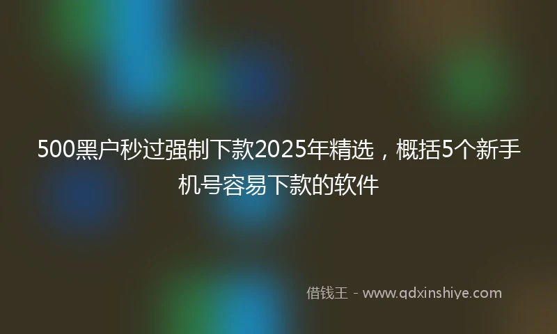 500黑户秒过强制下款2025年精选，概括5个新手机号容易下款的软件