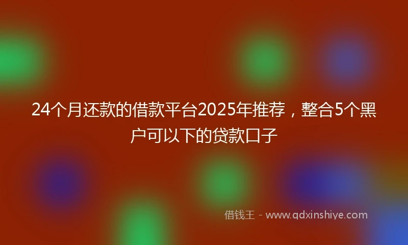 24个月还款的借款平台2025年推荐，整合5个黑户可以下的贷款口子