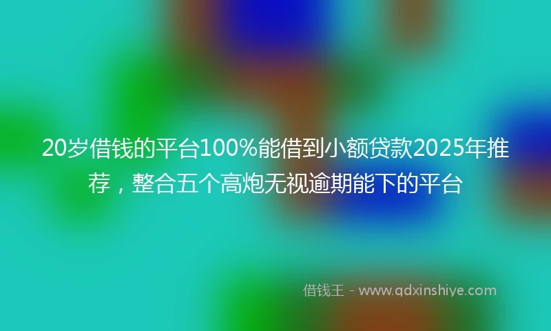20岁借钱的平台100%能借到小额贷款2025年推荐，整合五个高炮无视逾期能下的平台