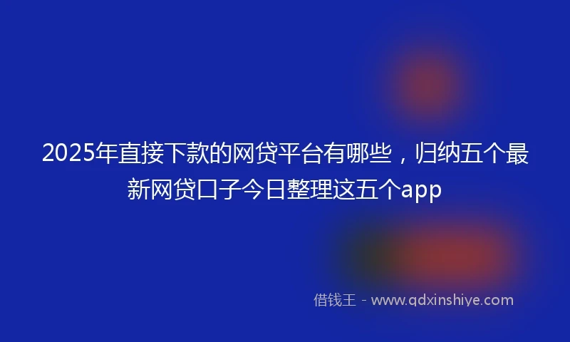 2025年直接下款的网贷平台有哪些，归纳五个最新网贷口子今日整理这五个app