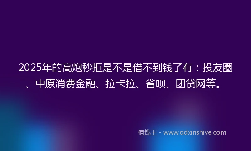 2025年的高炮秒拒是不是借不到钱了有：投友圈、中原消费金融、拉卡拉、省呗、团贷网等。
