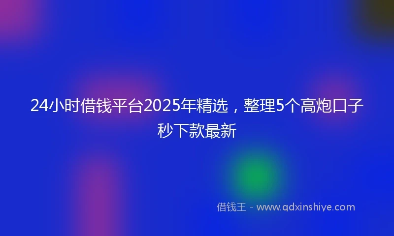 24小时借钱平台2025年精选，整理5个高炮口子秒下款最新
