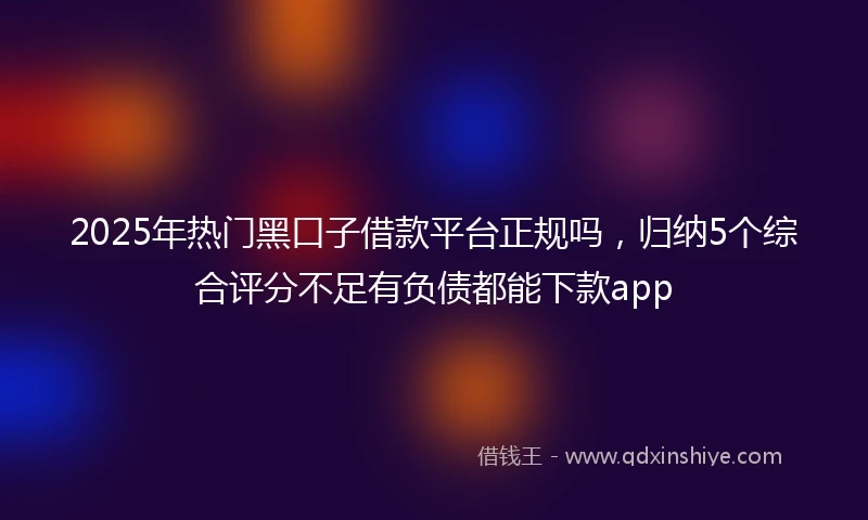 2025年热门黑口子借款平台正规吗，归纳5个综合评分不足有负债都能下款app