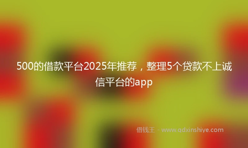 500的借款平台2025年推荐，整理5个贷款不上诚信平台的app