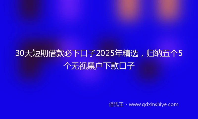 30天短期借款必下口子2025年精选，归纳五个5个无视黑户下款口子