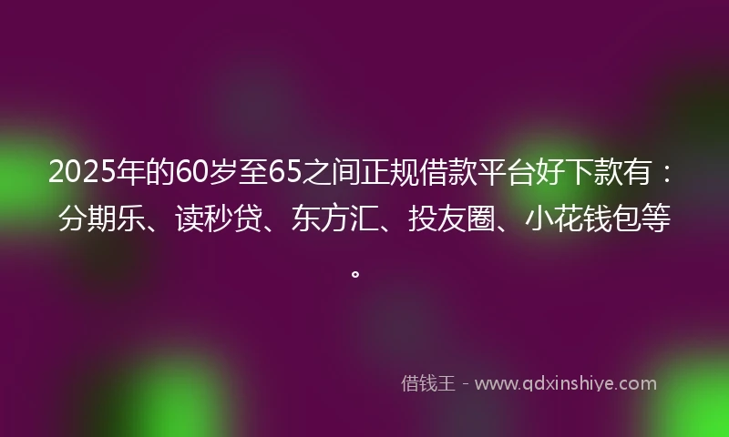 2025年的60岁至65之间正规借款平台好下款有：分期乐、读秒贷、东方汇、投友圈、小花钱包等。