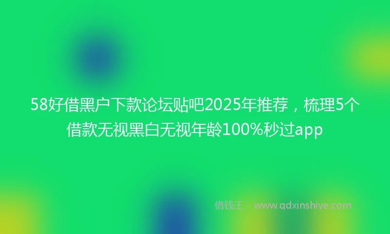 58好借黑户下款论坛贴吧2025年推荐，梳理5个借款无视黑白无视年龄100%秒过app