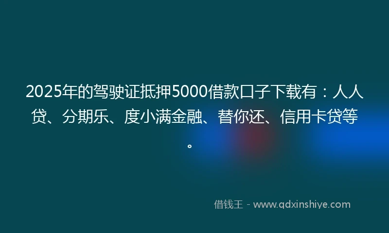 2025年的驾驶证抵押5000借款口子下载有：人人贷、分期乐、度小满金融、替你还、信用卡贷等。