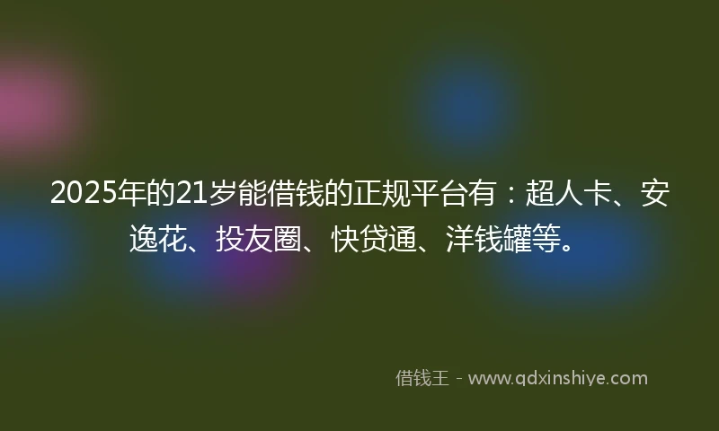 2025年的21岁能借钱的正规平台有：超人卡、安逸花、投友圈、快贷通、洋钱罐等。