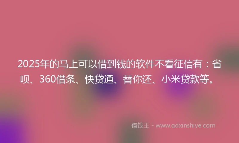 2025年的马上可以借到钱的软件不看征信有：省呗、360借条、快贷通、替你还、小米贷款等。