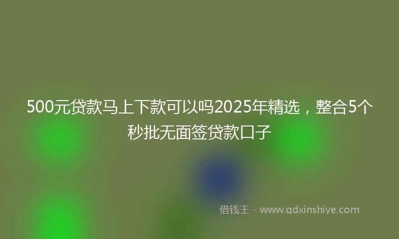 500元贷款马上下款可以吗2025年精选，整合5个秒批无面签贷款口子