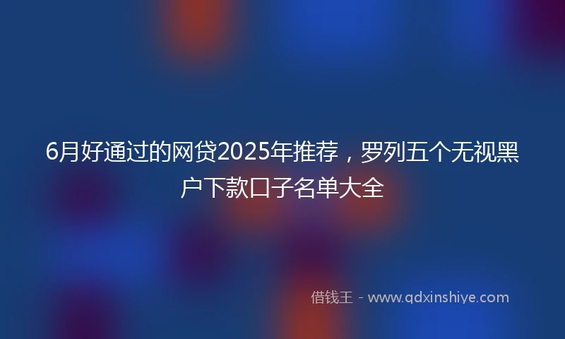 6月好通过的网贷2025年推荐，罗列五个无视黑户下款口子名单大全