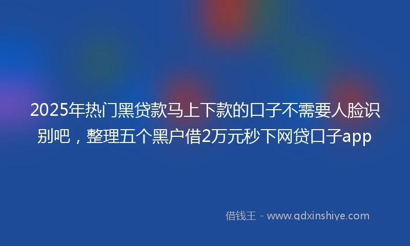 2025年热门黑贷款马上下款的口子不需要人脸识别吧，整理五个黑户借2万元秒下网贷口子app