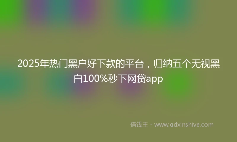 2025年热门黑户好下款的平台，归纳五个无视黑白100%秒下网贷app