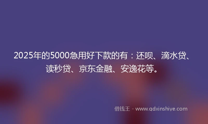 2025年的5000急用好下款的有：还呗、滴水贷、读秒贷、京东金融、安逸花等。