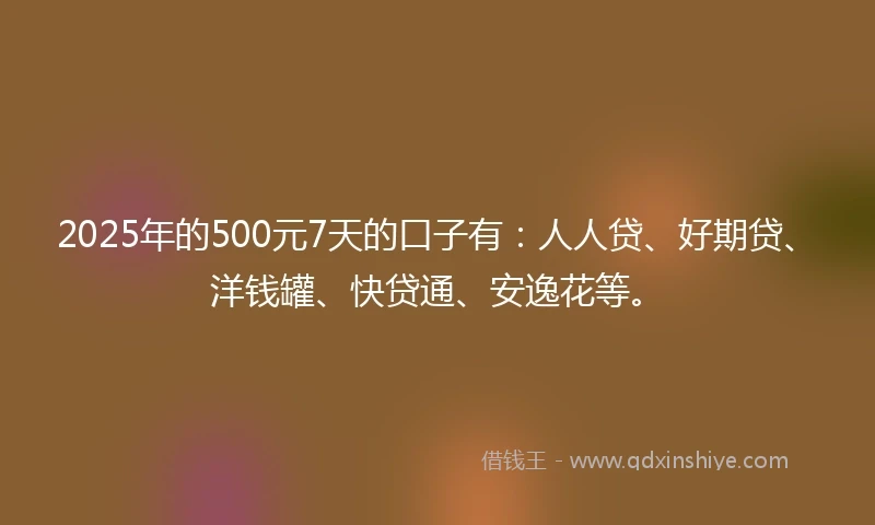 2025年的500元7天的口子有：人人贷、好期贷、洋钱罐、快贷通、安逸花等。