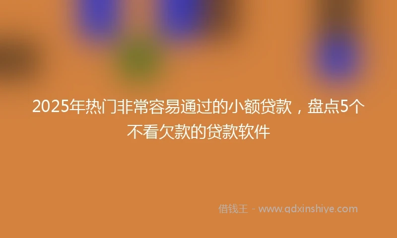 2025年热门非常容易通过的小额贷款，盘点5个不看欠款的贷款软件