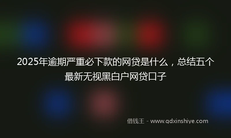 2025年逾期严重必下款的网贷是什么，总结五个最新无视黑白户网贷口子