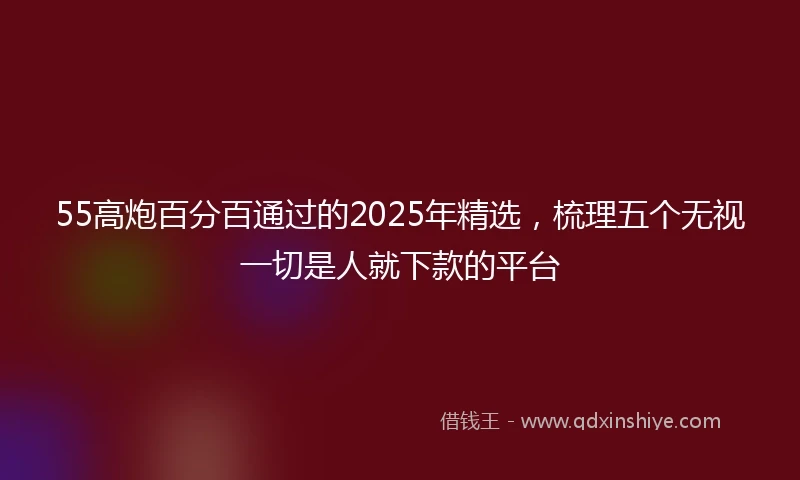 55高炮百分百通过的2025年精选，梳理五个无视一切是人就下款的平台