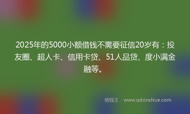 2025年的5000小额借钱不需要征信20岁有：投友圈、超人卡、信用卡贷、51人品贷、度小满金融等。