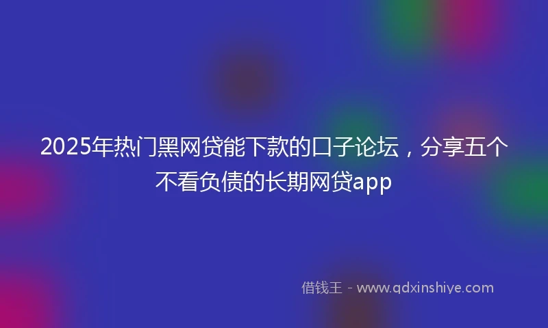 2025年热门黑网贷能下款的口子论坛，分享五个不看负债的长期网贷app