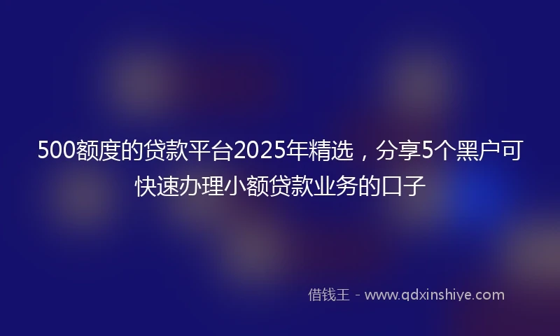 500额度的贷款平台2025年精选，分享5个黑户可快速办理小额贷款业务的口子