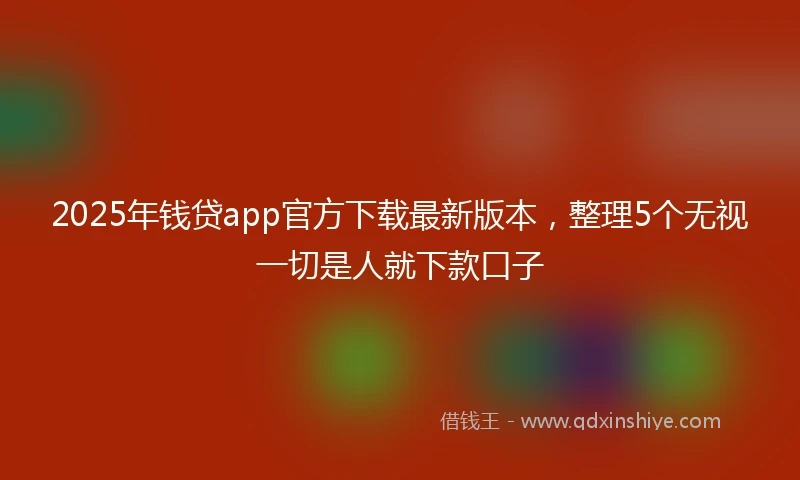 2025年钱贷app官方下载最新版本，整理5个无视一切是人就下款口子