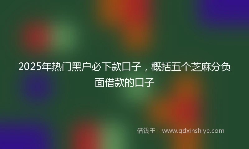 2025年热门黑户必下款口子，概括五个芝麻分负面借款的口子