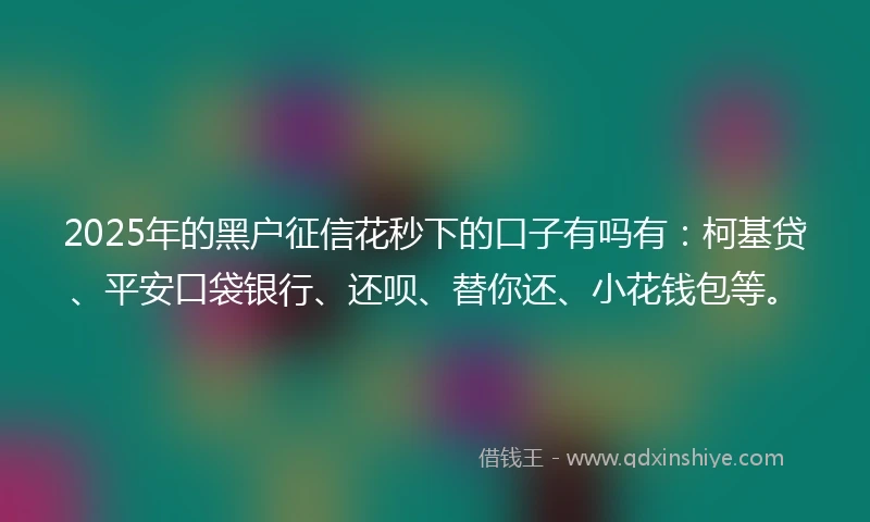 2025年的黑户征信花秒下的口子有吗有：柯基贷、平安口袋银行、还呗、替你还、小花钱包等。