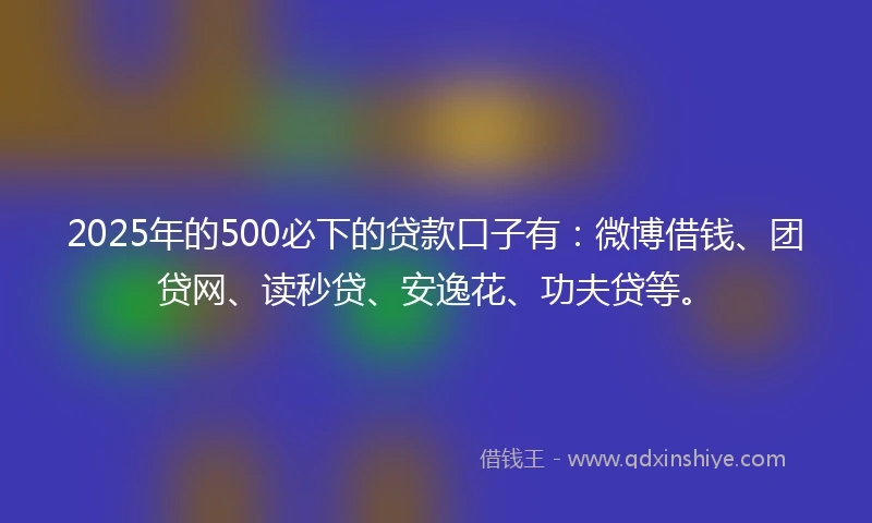 2025年的500必下的贷款口子有：微博借钱、团贷网、读秒贷、安逸花、功夫贷等。