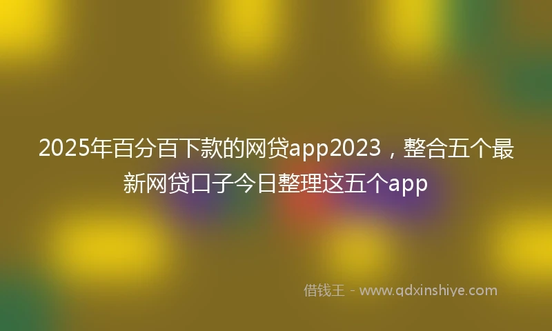 2025年百分百下款的网贷app2023，整合五个最新网贷口子今日整理这五个app