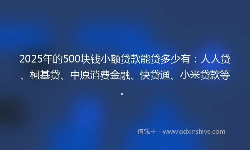 2025年的500块钱小额贷款能贷多少有：人人贷、柯基贷、中原消费金融、快贷通、小米贷款等。