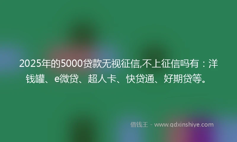 2025年的5000贷款无视征信,不上征信吗有：洋钱罐、e微贷、超人卡、快贷通、好期贷等。