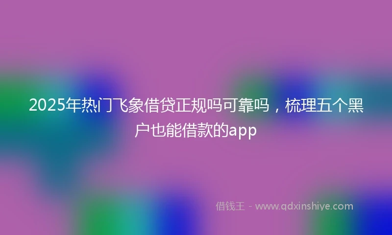 2025年热门飞象借贷正规吗可靠吗，梳理五个黑户也能借款的app