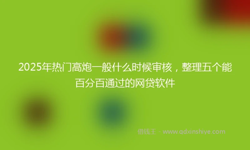 2025年热门高炮一般什么时候审核，整理五个能百分百通过的网贷软件