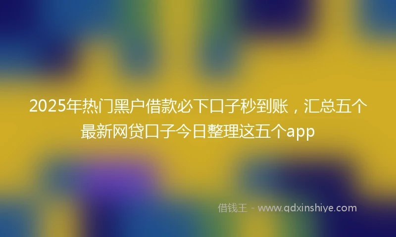 2025年热门黑户借款必下口子秒到账，汇总五个最新网贷口子今日整理这五个app
