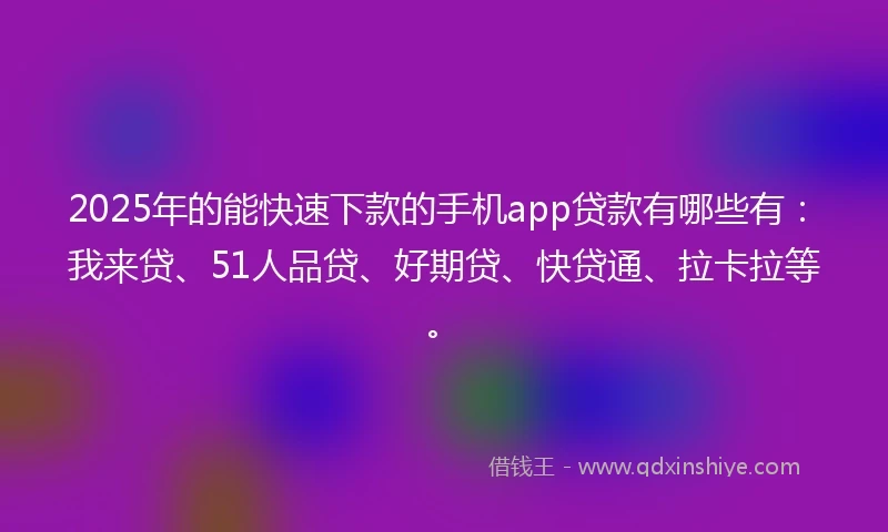 2025年的能快速下款的手机app贷款有哪些有：我来贷、51人品贷、好期贷、快贷通、拉卡拉等。