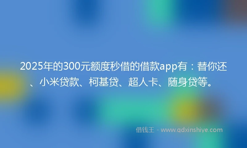 2025年的300元额度秒借的借款app有：替你还、小米贷款、柯基贷、超人卡、随身贷等。