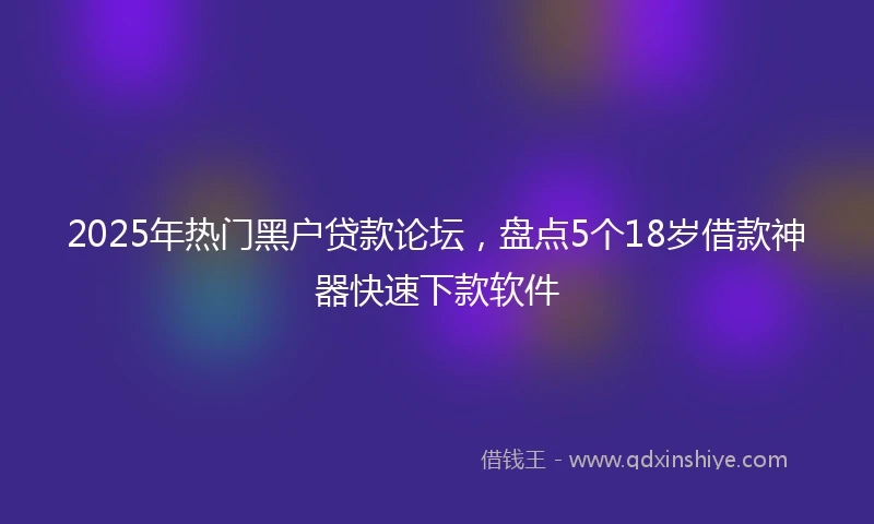 2025年热门黑户贷款论坛，盘点5个18岁借款神器快速下款软件