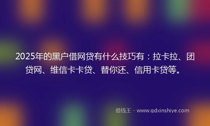 2025年的黑户借网贷有什么技巧有：拉卡拉、团贷网、维信卡卡贷、替你还、信用卡贷等。