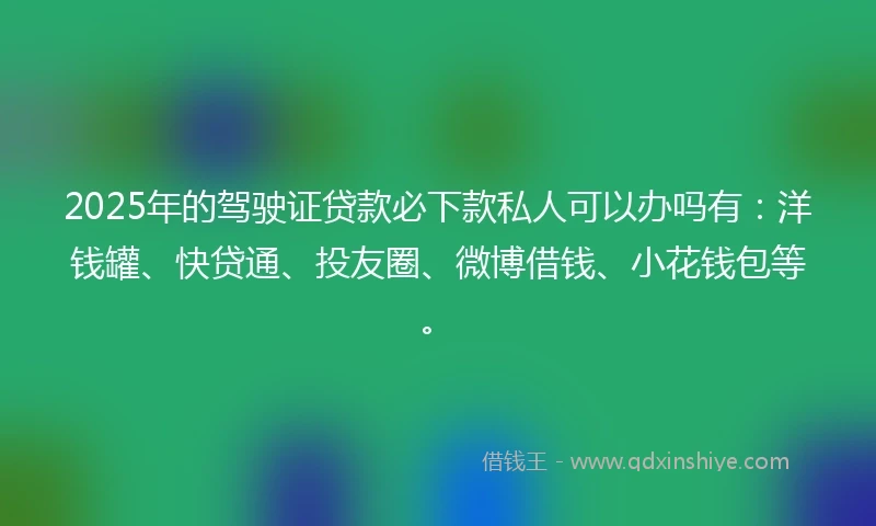 2025年的驾驶证贷款必下款私人可以办吗有：洋钱罐、快贷通、投友圈、微博借钱、小花钱包等。