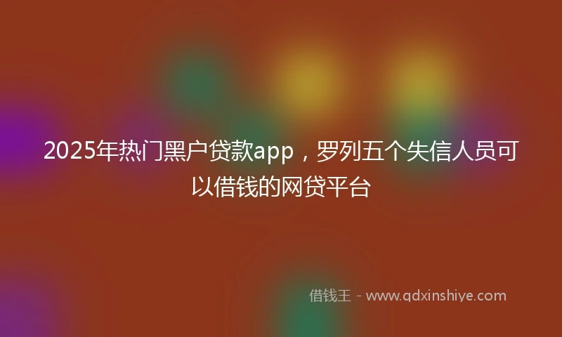 2025年热门黑户贷款app，罗列五个失信人员可以借钱的网贷平台