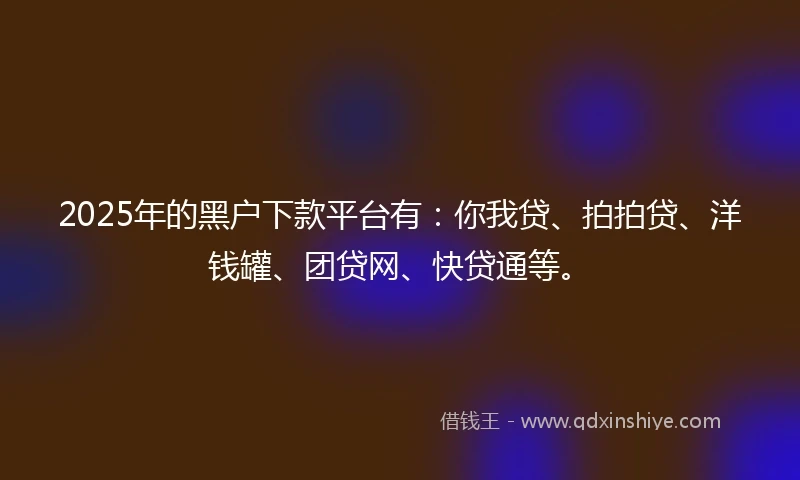 2025年的黑户下款平台有：你我贷、拍拍贷、洋钱罐、团贷网、快贷通等。