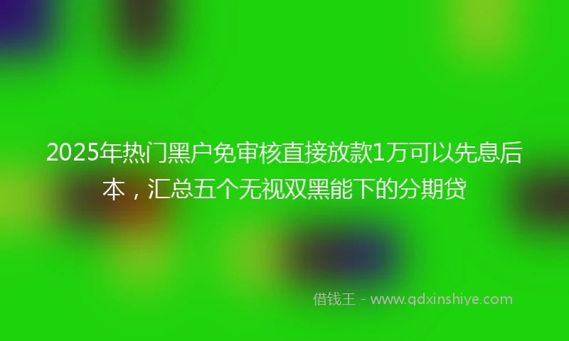 2025年热门黑户免审核直接放款1万可以先息后本，汇总五个无视双黑能下的分期贷
