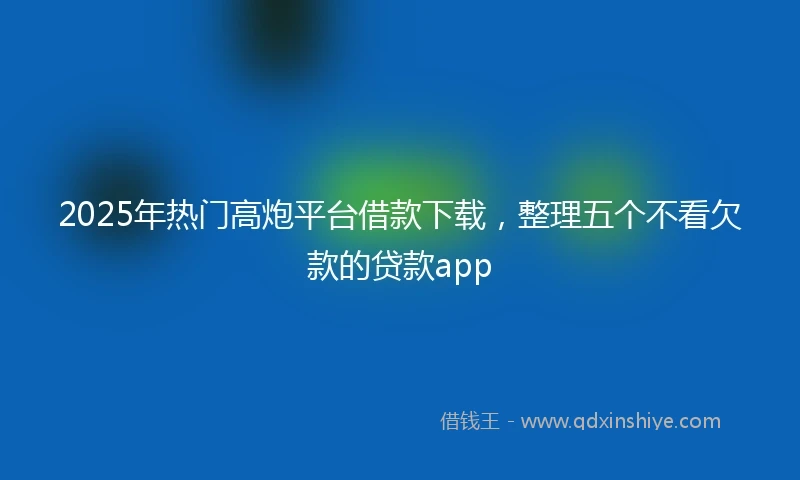 2025年热门高炮平台借款下载,整理五个不看欠款的贷款app