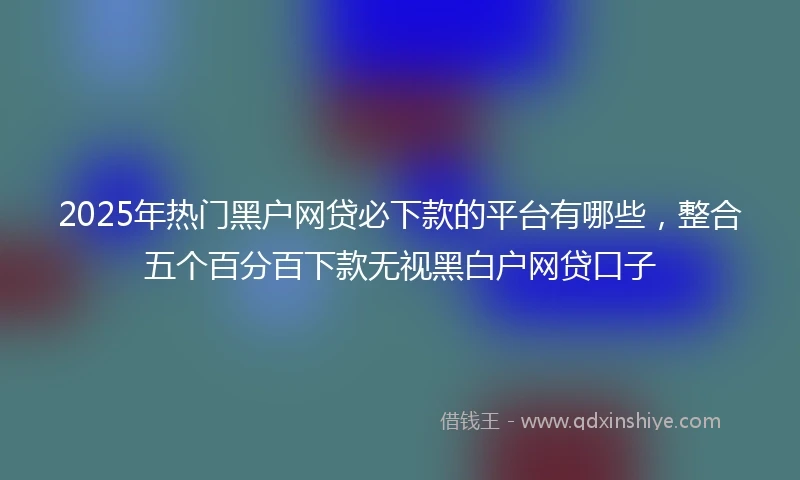 2025年热门黑户网贷必下款的平台有哪些，整合五个百分百下款无视黑白户网贷口子